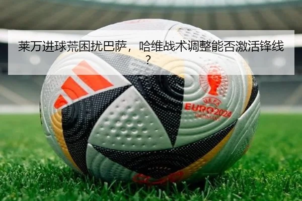 莱万进球荒困扰巴萨，哈维战术调整能否激活锋线？
