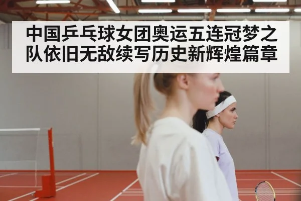 中国乒乓球女团奥运五连冠梦之队依旧无敌续写历史新辉煌篇章